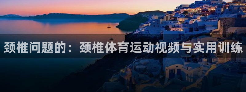 意昂4平台注册：颈椎问题的：颈椎体育运动视频与实用训练